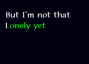 But I'm not that
Lonely yet