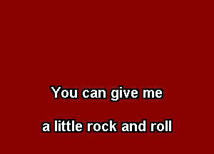 You can give me

a little rock and roll