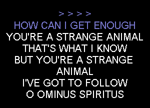 ? ? ? ?

HOW CAN I GET ENOUGH
YOU'RE A STRANGE ANIMAL
THAT'S WHAT I KNOW
BUT YOU'RE A STRANGE
ANIMAL
I'VE GOT TO FOLLOW
O OMINUS SPIRITUS