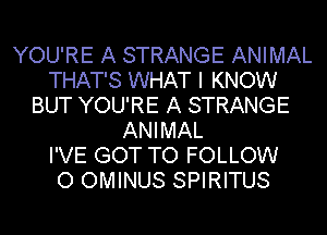 YOU'RE A STRANGE ANIMAL
THAT'S WHAT I KNOW
BUT YOU'RE A STRANGE
ANIMAL
I'VE GOT TO FOLLOW
O OMINUS SPIRITUS