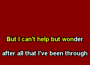 But I can't help but wonder

after all that I've been through