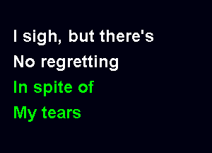 l sigh, but there's
No regretting

In spite of
My tears