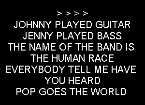 ? ? ? ?

JOHNNY PLAYED GUITAR
JENNY PLAYED BASS
THE NAME OF THE BAND IS
THE HUMAN RACE
EVERYBODY TELL ME HAVE
YOU HEARD
POP GOES THE WORLD