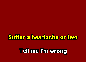 Suffer a heartache or two

Tell me I'm wrong