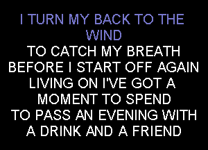 I TURN MY BACK TO THE
WIND
TO CATCH MY BREATH
BEFORE I START OFF AGAIN
LIVING ON I'VE GOT A
MOMENT TO SPEND
TO PASS AN EVENING WITH
A DRINK AND A FRIEND