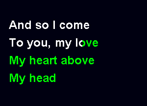 And so I come
To you, my love

My heart above
My head