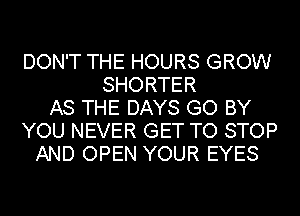 DON'T THE HOURS GROW
SHORTER
AS THE DAYS GO BY
YOU NEVER GET TO STOP
AND OPEN YOUR EYES