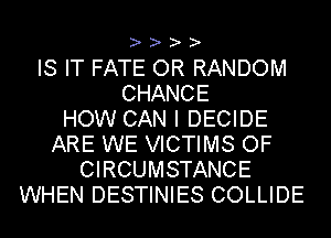 ? ? ? ?

IS IT FATE OR RANDOM
CHANCE
HOW CAN I DECIDE
ARE WE VICTIMS OF
CIRCUMSTANCE
WHEN DESTINIES COLLIDE