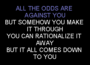 ALL THE ODDS ARE
AGAINST YOU
BUT SOMEHOW YOU MAKE
IT THROUGH
YOU CAN RATIONALIZE IT
AWAY
BUT IT ALL COMES DOWN
TO YOU