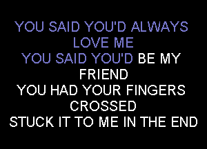 YOU SAID YOU'D ALWAYS
LOVE ME
YOU SAID YOU'D BE MY
FRIEND
YOU HAD YOUR FINGERS
CROSSED
STUCK IT TO ME IN THE END