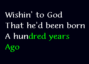 Wishin' to God
That he'd been born

A hundred years
Ago