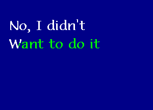 No, I didn't
Want to do it