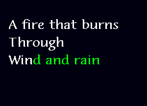 A fire that burns
Through

Wind and rain