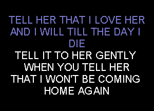 TELL HER THAT I LOVE HER
AND I WILL TILL THE DAY I
DIE
TELL IT TO HER GENTLY
WHEN YOU TELL HER
THAT I WON'T BE COMING
HOME AGAIN