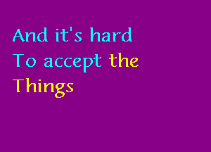 And it's hard
To accept the

Things