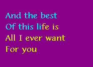 And the best
Of this life is

All I ever want
For you