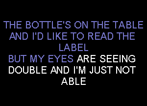 THE BOTI'LE'S ON THE TABLE
AND I'D LIKE TO READ THE
LABEL
BUT MY EYES ARE SEEING
DOUBLE AND I'M JUST NOT
ABLE