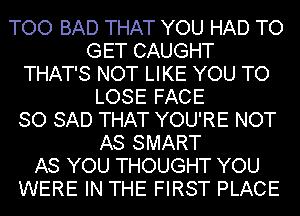 TOO BAD THAT YOU HAD TO
GET CAUGHT
THAT'S NOT LIKE YOU TO
LOSE FACE
SO SAD THAT YOU'RE NOT
AS SMART
AS YOU THOUGHT YOU
WERE IN THE FIRST PLACE