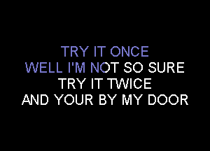 TRY IT ONCE
WELL I'M NOT SO SURE

TRY IT TWICE
AND YOUR BY MY DOOR