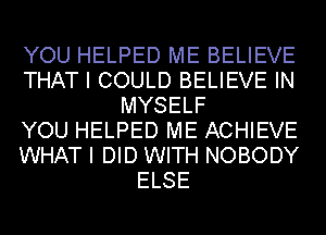 YOU HELPED ME BELIEVE
THAT I COULD BELIEVE IN
MYSELF
YOU HELPED ME ACHIEVE
WHAT I DID WITH NOBODY
ELSE
