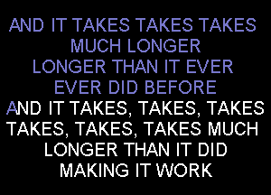 AND IT TAKES TAKES TAKES
MUCH LONGER
LONGER THAN IT EVER
EVER DID BEFORE
AND IT TAKES, TAKES, TAKES
TAKES, TAKES, TAKES MUCH
LONGER THAN IT DID
MAKING IT WORK