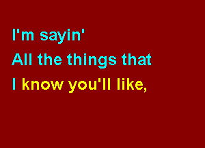 I'm sayin'
All the things that

I know you'll like,