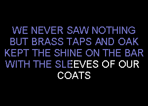 WE NEVER SAW NOTHING
BUT BRASS TAPS AND OAK
KEPT THE SHINE ON THE BAR
WITH THE SLEEVES OF OUR
COATS