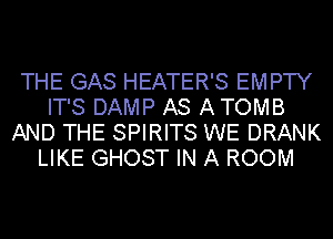 THE GAS HEATER'S EMPTY
IT'S DAMP AS A TOMB
AND THE SPIRITS WE DRANK
LIKE GHOST IN A ROOM