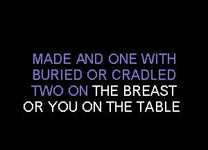MADE AND ONE WITH
BURIED 0R CRADLED
TWO ON THE BREAST
OR YOU ON THE TABLE