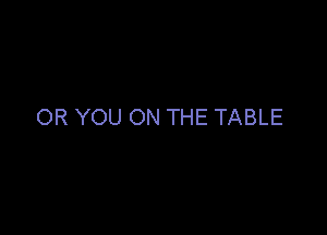 OR YOU ON THE TABLE