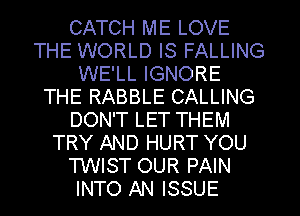 CATCH ME LOVE
THE WORLD IS FALLING
WE'LL IGNORE
THE RABBLE CALLING
DON'T LET THEM
TRY AND HURT YOU
TWIST OUR PAIN
INTO AN ISSUE