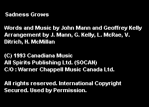 Sadness Grows

Words and Music by John Mann and Geoffrey Kelly
Arrangement by J. Mann, 6. Kelly, L. McRae, U.
Ditrich, H. McMillan

(C) 1993 Canadiana Music
All Spirits Publishing Ltd. (SOCAH)
CIO iWarner Chappell Music Canada Ltd.

All rights reserved. International Copyright
Secured. Used by Permission.