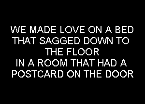 WE MADE LOVE ON A BED
THAT SAGGED DOWN TO
THE FLOOR
IN A ROOM THAT HAD A
POSTCARD ON THE DOOR