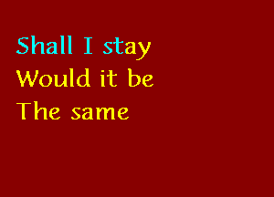 Shall I stay
Would it be

The same