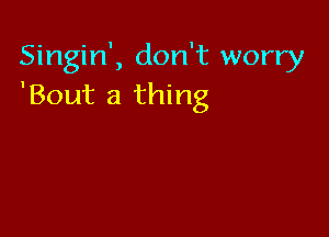 Singin', don't worry
'Bout a thing