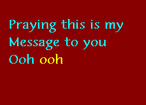 Praying this is my
Message to you

Ooh ooh