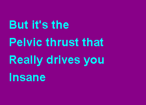 But it's the
Pelvic thrust that

Really drives you
Insane