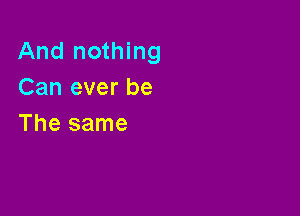 And nothing
Can ever be

The same