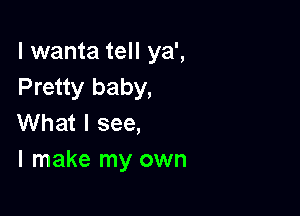 l wanta tell ya',
Pretty baby,

What I see,
I make my own