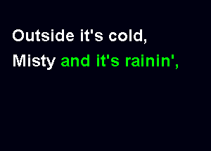 Outside it's cold,
Misty and it's rainin',