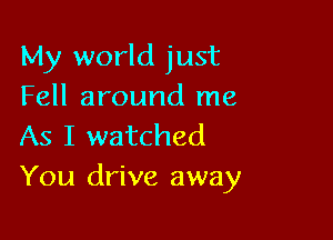 My world just
Fell around me

As I watched
You drive away