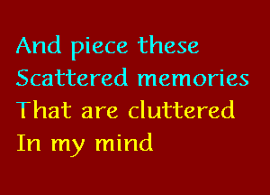 And piece these
Scattered memories
That are cluttered

In my mind