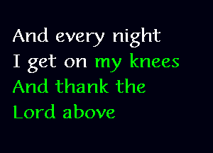 And every night
I get on my knees

And thank the
Lord above