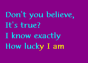Don't you believe,
It's true?

I know exactly
How lucky I am