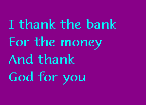 I thank the bank
For the money

And thank
God for you