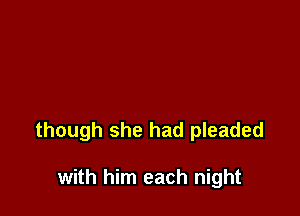 though she had pleaded

with him each night