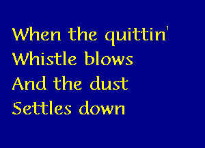 When the quittirf
Whistle blows

And the dust
Settles down