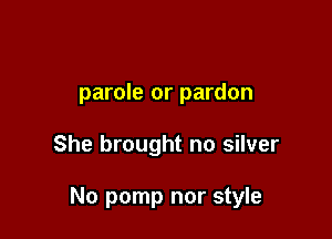 parole or pardon

She brought no silver

No pomp nor style