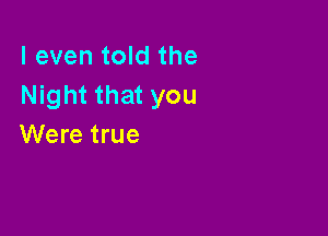 I even told the
Night that you

Were true