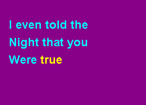 I even told the
Night that you

Were true